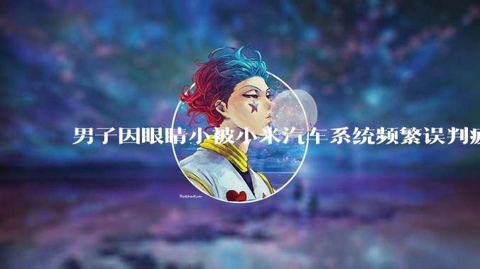 男子因眼睛小被小米汽车系统频繁误判疲劳驾驶，一路提醒20多次，这是智能汽车通病吗？怎么解决该 bug？