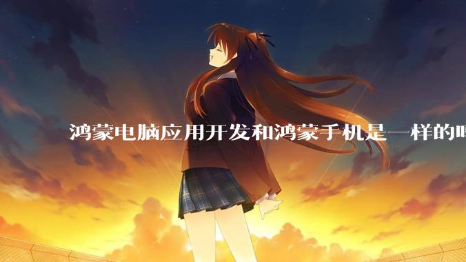鸿蒙电脑应用开发和鸿蒙手机是一样的吗？